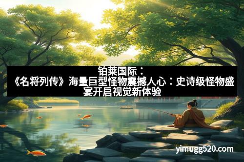 铂莱国际：《名将列传》海量巨型怪物震撼人心：史诗级怪物盛宴开启视觉新体验